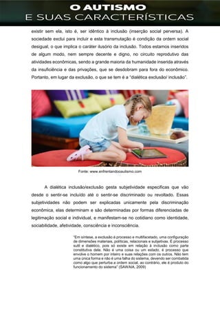 ]
existir sem ela, isto é, ser idêntico à inclusão (inserção social perversa). A
sociedade exclui para incluir e esta transmutação é condição da ordem social
desigual, o que implica o caráter ilusório da inclusão. Todos estamos inseridos
de algum modo, nem sempre decente e digno, no circuito reprodutivo das
atividades econômicas, sendo a grande maioria da humanidade inserida através
da insuficiência e das privações, que se desdobram para fora do econômico.
Portanto, em lugar da exclusão, o que se tem é a “dialética exclusão/ inclusão”.
Fonte: www.enfrentandooautismo.com
A dialética inclusão/exclusão gesta subjetividade especificas que vão
desde o sentir-se incluído até o sentir-se discriminado ou revoltado. Essas
subjetividades não podem ser explicadas unicamente pela discriminação
econômica, elas determinam e são determinadas por formas diferenciadas de
legitimação social e individual, e manifestam-se no cotidiano como identidade,
sociabilidade, afetividade, consciência e inconsciência.
“Em síntese, a exclusão é processo e multifacetado, uma configuração
de dimensões materiais, políticas, relacionais e subjetivas. É processo
sutil e dialético, pois só existe em relação à inclusão como parte
constitutiva dela. Não é uma coisa ou um estado, é processo que
envolve o homem por inteiro e suas relações com os outros. Não tem
uma única forma e não é uma falha do sistema, devendo ser combatida
como algo que perturba a ordem social, ao contrário, ele é produto do
funcionamento do sistema” (SAWAIA, 2009)
 