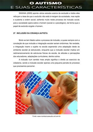 ]
SAWAIA (2009) aponta vários estudos acerca da exclusão e todos eles
reforçam a tese de que o excluído não está à margem da sociedade, mas repõe
e sustenta a ordem social, sofrendo muito neste processo de inclusão social,
pois a sociedade opera sobre o homem (social e o psicológico), de forma que o
papel de excluído engole o homem.
27 INCLUSÃO DA CRIANÇA AUTISTA
Muito se tem falado sobre o processo de inclusão, e quase sempre com a
conotação de que inclusão e integração escolar seriam sinônimas. Na verdade,
a integração insere o sujeito na escola esperando uma adaptação deste ao
ambiente escolar já estruturado, enquanto que a inclusão escolar implica em
redimensionamento de estruturas físicas da escola, de atitudes e percepções
dos educadores, adaptações curriculares, dentre outros.
A inclusão num sentido mais amplo significa o direito ao exercício da
cidadania, sendo a inclusão escolar apenas uma pequena parcela do processo
que precisamos percorrer.
Fonte: www.revistavivasaude.uol.com.br
 