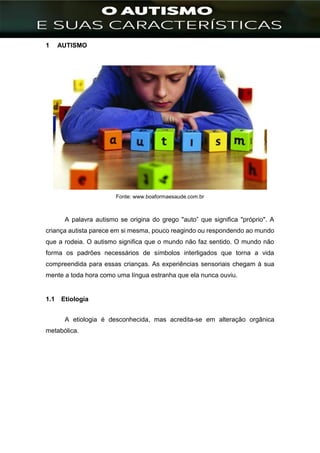 ]
1 AUTISMO
Fonte: www.boaformaesaude.com.br
A palavra autismo se origina do grego "auto” que significa "próprio". A
criança autista parece em si mesma, pouco reagindo ou respondendo ao mundo
que a rodeia. O autismo significa que o mundo não faz sentido. O mundo não
forma os padrões necessários de símbolos interligados que torna a vida
compreendida para essas crianças. As experiências sensoriais chegam à sua
mente a toda hora como uma língua estranha que ela nunca ouviu.
1.1 Etiologia
A etiologia é desconhecida, mas acredita-se em alteração orgânica
metabólica.
 