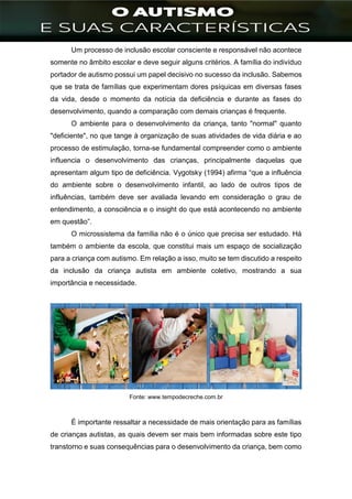 ]
Um processo de inclusão escolar consciente e responsável não acontece
somente no âmbito escolar e deve seguir alguns critérios. A família do indivíduo
portador de autismo possui um papel decisivo no sucesso da inclusão. Sabemos
que se trata de famílias que experimentam dores psíquicas em diversas fases
da vida, desde o momento da notícia da deficiência e durante as fases do
desenvolvimento, quando a comparação com demais crianças é frequente.
O ambiente para o desenvolvimento da criança, tanto "normal" quanto
"deficiente", no que tange à organização de suas atividades de vida diária e ao
processo de estimulação, torna-se fundamental compreender como o ambiente
influencia o desenvolvimento das crianças, principalmente daquelas que
apresentam algum tipo de deficiência. Vygotsky (1994) afirma “que a influência
do ambiente sobre o desenvolvimento infantil, ao lado de outros tipos de
influências, também deve ser avaliada levando em consideração o grau de
entendimento, a consciência e o insight do que está acontecendo no ambiente
em questão”.
O microssistema da família não é o único que precisa ser estudado. Há
também o ambiente da escola, que constitui mais um espaço de socialização
para a criança com autismo. Em relação a isso, muito se tem discutido a respeito
da inclusão da criança autista em ambiente coletivo, mostrando a sua
importância e necessidade.
Fonte: www.tempodecreche.com.br
É importante ressaltar a necessidade de mais orientação para as famílias
de crianças autistas, as quais devem ser mais bem informadas sobre este tipo
transtorno e suas consequências para o desenvolvimento da criança, bem como
 