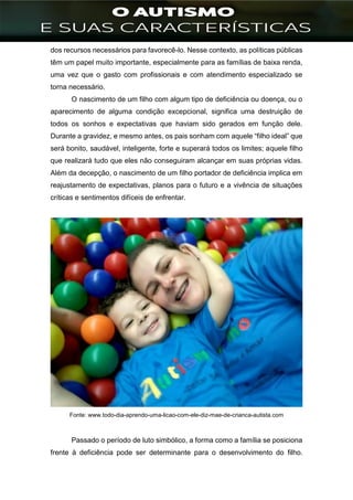 ]
dos recursos necessários para favorecê-lo. Nesse contexto, as políticas públicas
têm um papel muito importante, especialmente para as famílias de baixa renda,
uma vez que o gasto com profissionais e com atendimento especializado se
torna necessário.
O nascimento de um filho com algum tipo de deficiência ou doença, ou o
aparecimento de alguma condição excepcional, significa uma destruição de
todos os sonhos e expectativas que haviam sido gerados em função dele.
Durante a gravidez, e mesmo antes, os pais sonham com aquele “filho ideal” que
será bonito, saudável, inteligente, forte e superará todos os limites; aquele filho
que realizará tudo que eles não conseguiram alcançar em suas próprias vidas.
Além da decepção, o nascimento de um filho portador de deficiência implica em
reajustamento de expectativas, planos para o futuro e a vivência de situações
críticas e sentimentos difíceis de enfrentar.
Fonte: www.todo-dia-aprendo-uma-licao-com-ele-diz-mae-de-crianca-autista.com
Passado o período de luto simbólico, a forma como a família se posiciona
frente à deficiência pode ser determinante para o desenvolvimento do filho.
 