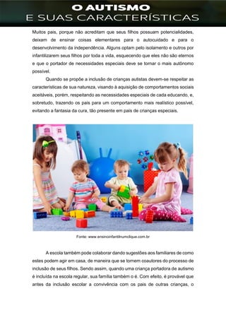 ]
Muitos pais, porque não acreditam que seus filhos possuam potencialidades,
deixam de ensinar coisas elementares para o autocuidado e para o
desenvolvimento da independência. Alguns optam pelo isolamento e outros por
infantilizarem seus filhos por toda a vida, esquecendo que eles não são eternos
e que o portador de necessidades especiais deve se tornar o mais autônomo
possível.
Quando se propõe a inclusão de crianças autistas devem-se respeitar as
características de sua natureza, visando à aquisição de comportamentos sociais
aceitáveis, porém, respeitando as necessidades especiais de cada educando, e,
sobretudo, trazendo os pais para um comportamento mais realístico possível,
evitando a fantasia da cura, tão presente em pais de crianças especiais.
Fonte: www.ensinoinfantilnumclique.com.br
A escola também pode colaborar dando sugestões aos familiares de como
estes podem agir em casa, de maneira que se tornem coautores do processo de
inclusão de seus filhos. Sendo assim, quando uma criança portadora de autismo
é incluída na escola regular, sua família também o é. Com efeito, é provável que
antes da inclusão escolar a convivência com os pais de outras crianças, o
 