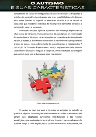 ]
planejamento de visitas de coleguinhas na casa da criança e a frequência a
festinhas de aniversário dos colegas de sala eram possibilidades muito distantes
para essas famílias. O objetivo da educação especial é o de reduzir os
obstáculos que impedem o indivíduo de desempenhar completas atividades e
participação plena na sociedade.
Promover a inclusão significa, sobretudo, uma mudança de postura e de
olhar acerca do transtorno. Implica em quebra de paradigmas, em reformulação
do nosso sistema de ensino para a conquista de uma educação de qualidade,
na qual, o acesso, o atendimento adequado e a permanência sejam garantidos
a todos os alunos, independentemente de suas diferenças e necessidades. A
concepção da Educação Especial como serviço segrega e cria dois sistemas
separados de educação: o regular e o especial, eliminando todas as vantagens
que a convivência com a diversidade pode nos oferecer.
Fonte: www.comportese.com.br
É preciso ter claro que para a conquista do processo de inclusão de
qualidade, algumas reformulações no sistema educacional se fazem necessário.
Seriam elas: adaptações curriculares, metodológicas e dos recursos
tecnológicos, a racionalização da terminalidade do ensino para aqueles que não
puderem atingir o nível exigido para a conclusão do Ensino Fundamental, em
 