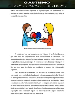 ]
virtude das necessidades especiais, a especialização dos professores e a
preparação para o trabalho, visando à efetivação da cidadania do portador de
necessidades especiais.
Fonte: www.autismoediversidade.blogspot.com
A escola, por sua vez, para promover a inclusão deve eliminar barreiras
que vão além das arquitetônicas, mas principalmente as atitudinais. São
necessárias algumas adaptações de grandes e pequenos portes, tais como a
adaptação curricular, a adaptação do sistema de avaliação da aprendizagem, de
materiais e equipamentos, a preparação dos recursos humanos e a preparação
dos alunos e pais de alunos que receberão o portador de necessidades
especiais.
Sem as devidas adaptações, um processo de inclusão pode ser mais
segregador que a exclusão declarada, pois entendemos que a inclusão não pode
se restringir à convivência social, mas deve zelar pela aprendizagem da criança
com necessidades especiais. O atendimento educacional a crianças e jovens
portadoras de autismo tem sido realizado, em nosso país, em escolas especiais
ou ainda em clínicas-escolas, provavelmente porque educar uma criança autista
ainda se constitui em um grande desafio em função das características desta
população. Uma desordem aguda do desenvolvimento requer tratamento
especializado para o autista por toda a sua vida.
 