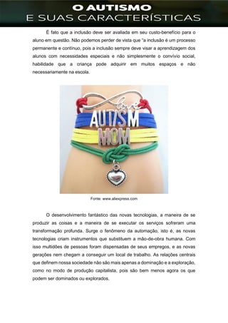 ]
É fato que a inclusão deve ser avaliada em seu custo-benefício para o
aluno em questão. Não podemos perder de vista que “a inclusão é um processo
permanente e contínuo, pois a inclusão sempre deve visar a aprendizagem dos
alunos com necessidades especiais e não simplesmente o convívio social,
habilidade que a criança pode adquirir em muitos espaços e não
necessariamente na escola.
Fonte: www.aliexpress.com
O desenvolvimento fantástico das novas tecnologias, a maneira de se
produzir as coisas e a maneira de se executar os serviços sofreram uma
transformação profunda. Surge o fenômeno da automação, isto é, as novas
tecnologias criam instrumentos que substituem a mão-de-obra humana. Com
isso multidões de pessoas foram dispensadas de seus empregos, e as novas
gerações nem chegam a conseguir um local de trabalho. As relações centrais
que definem nossa sociedade não são mais apenas a dominação e a exploração,
como no modo de produção capitalista, pois são bem menos agora os que
podem ser dominados ou explorados.
 