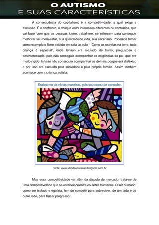 ]
A consequência do capitalismo é a competitividade, a qual exige a
exclusão. É o confronto, o choque entre interesses diferentes ou contrários, que
vai fazer com que as pessoas lutem, trabalhem, se esforcem para conseguir
melhorar seu bem-estar, sua qualidade de vida, sua ascensão. Podemos tomar
como exemplo o filme exibido em sala de aula - “Como as estrelas na terra, toda
criança é especial”, onde Ishaan era rotulado de burro, preguiçoso e
desinteressado, pois não conseguia acompanhar as exigências do pai, que era
muito rígido. Ishaan não conseguia acompanhar os demais porque era disléxico
e por isso era excluído pela sociedade e pela própria família. Assim também
acontece com a criança autista.
Fonte: www.sitiodaeducacao.blogspot.com.br
Mas essa competitividade vai além da disputa de mercado, trata-se de
uma competitividade que se estabelece entre os seres humanos. O ser humano,
como ser isolado e egoísta, tem de competir para sobreviver, de um lado e de
outro lado, para trazer progresso.
 