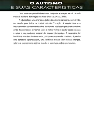 ]
“Mas essa competitividade entre os desiguais acaba por excluir os mais
fracos e manter a dominação dos mais fortes” (SAWAIA, 2009).
A educação de uma criança portadora de autismo representa, sem dúvida,
um desafio para todos os profissionais da Educação. A singularidade e a
insuficiência de conhecimento sobre a síndrome nos fazem percorrer caminhos
ainda desconhecidos e incertos sobre a melhor forma de ajudar essas crianças
e sobre o que podemos esperar de nossas intervenções. É necessário ter
humildade e cautela diante do tema, pois para compreender o autismo, é preciso
uma constante aprendizagem, uma contínua revisão sobre nossas crenças,
valores e conhecimento sobre o mundo, e, sobretudo, sobre nós mesmos.
 