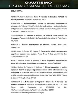 ]
BIBLIOGRÁFIA
FERREIRA, Patrícia Palmerino Terra. A Inclusão da Estrutura TEACCH na
Educação Básica. Frutal-MG: Prospectiva. 2016.
FOMBONNE E. Epidemiological studies of pervasive developmental
disorders. In: Volkmar F, Paul R, Klin A, Cohen D, editors. Handbook of autism
and pervasive developmental disorders. 3rd ed. New York: Wiley; 2005. Volume
1, Section I, Chapter 2, p. 42-69.
JERUSALINSKY, A. Psicose e autismo na infância: Uma questão de
linguagem. Psicose, 4 (9). Boletim da Associação Psicanalítica de Porto Alegre,
RS, 1993.
KANNER L. Autistic disturbances of affective contact. Nerv Child.
1943;2:217-
KLIN A, Jones W, Schultz RT, Volkmar F. The enactive mind, from actions to
cognition: lessons from autism. Philos Trans R Soc Lond B Biol Sci.
2003;358(1430):345-60.
KLIN A, Pauls D, Schultz R, Volkmar F. Three diagnostic approaches to
Asperger syndrome: implications for research. J Autism Dev Disord.
KLIN A, Saulnier C, Tsatsanis K, Volkmar F. Clinical evaluation in autism
spectrum disorders: psychological assessment within a transdisciplinary
framework. In: Volkmar F, Paul R, Klin A, Cohen D, editors. Handbook of Autism
and Pervasive Developmental Disorders. 3rd ed. New York: Wiley; 2005. Volume
2, Section V, Chapter 29, p. 272-98.
KUPFER, M. C. M. Notas sobre o Diagnóstico Diferencial da Psicose e do
Autismo na Infância. Instituto de Psicologia da USP, Psicol. SP, vol.11, n.1, São
Paulo, 2000. Visualizado em 17/10/2010 no Site:
http://www.scielo.br/scielo.php?script=sci_arttext&pid=S0103-
65642000000100006&lng=en&nrm=iso&tlng=pt
 