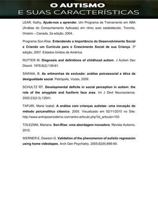 ]
LEAR, Kathy. Ajude-nos a aprender. Um Programa de Treinamento em ABA
(Análise do Comportamento Aplicada) em ritmo auto estabelecido. Toronto,
Ontario – Canada, 2a edição, 2004.
Programa Son-Rise. Entendendo a Importância do Desenvolvimento Social
e Criando um Currículo para o Crescimento Social de sua Criança. 3ª
edição, 2007. Estados Unidos da América.
RUTTER M. Diagnosis and definitions of childhood autism. J Autism Dev
Disord. 1978;8(2):139-61.
SAWAIA, B. As artimanhas da exclusão: análise psicossocial e ética da
desigualdade social. Petrópolis, Vozes, 2009.
SCHULTZ RT. Developmental deficits in social perception in autism: the
role of the amygdale and fusiform face area. Int J Devl Neuroscience.
2005;23(2-3):12541.
TAFURI, Maria Izabel. A análise com crianças autistas: uma inovação do
método psicanalítico clássico. 2005. Visualizado em 02/11/2010 no Site:
http://www.antroposmoderno.com/antro-articulo.php?id_articulo=103
TOLEZANI, Mariana. Son-Rise: uma abordagem inovadora. Revista Autismo,
2010.
WERNER E, Dawson G. Validation of the phenomenon of autistic regression
using home videotapes. Arch Gen Psychiatry. 2005;62(8):889-95.
 
