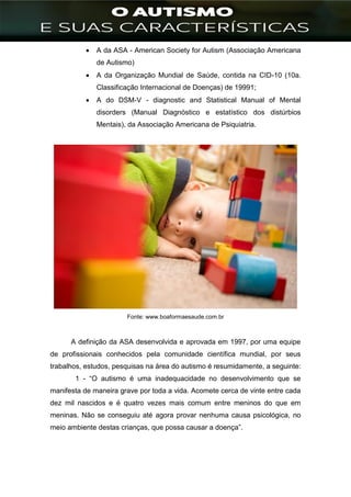 ]
 A da ASA - American Society for Autism (Associação Americana
de Autismo)
 A da Organização Mundial de Saúde, contida na CID-10 (10a.
Classificação Internacional de Doenças) de 19991;
 A do DSM-V - diagnostic and Statistical Manual of Mental
disorders (Manual Diagnóstico e estatístico dos distúrbios
Mentais), da Associação Americana de Psiquiatria.
Fonte: www.boaformaesaude.com.br
A definição da ASA desenvolvida e aprovada em 1997, por uma equipe
de profissionais conhecidos pela comunidade científica mundial, por seus
trabalhos, estudos, pesquisas na área do autismo é resumidamente, a seguinte:
1 - “O autismo é uma inadequacidade no desenvolvimento que se
manifesta de maneira grave por toda a vida. Acomete cerca de vinte entre cada
dez mil nascidos e é quatro vezes mais comum entre meninos do que em
meninas. Não se conseguiu até agora provar nenhuma causa psicológica, no
meio ambiente destas crianças, que possa causar a doença”.
 