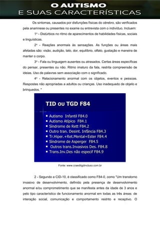 ]
Os sintomas, causados por disfunções físicas do cérebro, são verificados
pela anamnese ou presentes no exame ou entrevista com o indivíduo. Incluem:
1o - Distúrbios no ritmo de aparecimentos de habilidades físicas, sociais
e linguísticas.
2o - Reações anormais às sensações. As funções ou áreas mais
afetadas são: visão, audição, tato, dor, equilíbrio, olfato, gustação e maneira de
manter o corpo.
3o - Fala ou linguagem ausentes ou atrasados. Certas áreas específicas
do pensar, presentes ou não. Ritmo imaturo da fala, restrita compreensão de
ideias. Uso de palavras sem associação com o significado.
4o - Relacionamento anormal com os objetos, eventos e pessoas.
Respostas não apropriadas a adultos ou crianças. Uso inadequado de objeto e
brinquedos. "
Fonte: www.craeditgdincluso.com.br
2 - Segundo a CID-10, é classificado como F84-0, como "Um transtorno
invasivo de desenvolvimento, definido pela presença de desenvolvimento
anormal e/ou comprometimento que se manifesta antes da idade de 3 anos e
pelo tipo característico de funcionamento anormal em todas as três áreas: de
interação social, comunicação e comportamento restrito e receptivo. O
 