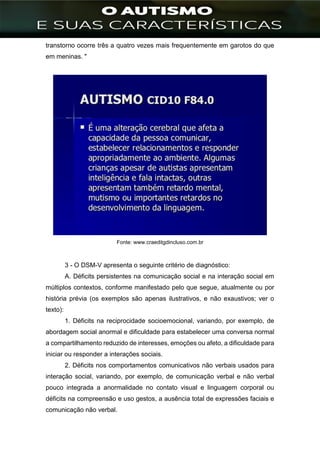 ]
transtorno ocorre três a quatro vezes mais frequentemente em garotos do que
em meninas. "
Fonte: www.craeditgdincluso.com.br
3 - O DSM-V apresenta o seguinte critério de diagnóstico:
A. Déficits persistentes na comunicação social e na interação social em
múltiplos contextos, conforme manifestado pelo que segue, atualmente ou por
história prévia (os exemplos são apenas ilustrativos, e não exaustivos; ver o
texto):
1. Déficits na reciprocidade socioemocional, variando, por exemplo, de
abordagem social anormal e dificuldade para estabelecer uma conversa normal
a compartilhamento reduzido de interesses, emoções ou afeto, a dificuldade para
iniciar ou responder a interações sociais.
2. Déficits nos comportamentos comunicativos não verbais usados para
interação social, variando, por exemplo, de comunicação verbal e não verbal
pouco integrada a anormalidade no contato visual e linguagem corporal ou
déficits na compreensão e uso gestos, a ausência total de expressões faciais e
comunicação não verbal.
 