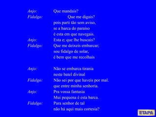 Anjo: Que mandais? Fidalgo:   Que me digais? pois parti tão sem aviso, se a barca do paraíso é esta em que navegais. Anjo: Esta e; que lhe buscais? Fidalgo: Que me deixeis embarcar; sou fidalgo de solar, é bem que me recolhais Anjo: Não se embarca tirania neste batel divinal Fidalgo: Não sei por que haveis por mal. que entre minha senhoria. Anjo: Pra vossa fantasia Mui pequena é esta barca. Fidalgo: Para senhor de tal não há aqui mais cortesia? 