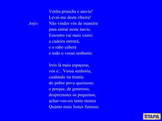 Venha prancha e atavio! Levai-me desta ribeira!  Anjo: Não vindes vós de maneira para entrar neste navio. Essoutro vai mais vazio: a cadeira entrará, e o rabo caberá e todo o vosso senhorio. Ireis lá mais espaçoso, vós e... Vossa senhoria, cuidando na tirania do pobre povo queixoso; e porque, de generoso, desprezastes os pequenos, achar-vos-eis tanto menos Quanto mais fostes fumoso. 