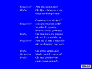 Onzeneiro: Para onde caminhais? Diabo: Oh! Que má-hora venhais, onzeneiro meu parente! Como tardastes vós tanto? Onzeneiro:   Mais quisera eu lá tardar. Na safra do apanhar me deu saturno quebranto Diabo: Ora mui muito me espanto não vos livrar o dinheiro. Onzeneiro: Nem tão só para o barqueiro não me deixaram nem tanto. Diabo: Ora entrai, entrai aqui! Onzeneiro: Não hei eu i de embarcar! Diabo: Oh! Que gentil recear, e que coisas para mi!... 