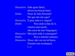 Onzeneiro: Inda agora faleci, deixai-me buscar batel. Diabo:   Pesar de João Pimentel! Por que não irás aqui? Onzeneiro: E para onde é a viagem? Diabo: Para onde tu hás-de ir; estamos para partir, não cures de mais linguagem. Onzeneiro:   Mas para onde é a passagem? Diabo: Para a infernal comarca. Onzeneiro: Disse, não vou em tal barca. Estoutra tem avantagem. (...) 