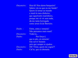 Onzeneiro: Hou-lá! Hou demo barqueiro!  Sabeis vós no que eu me fundo? Quero lá tornar ao mundo e trazê-lo meu dinheiro; que aqueloutro marinheiro, porque me vê vir sem nada, dá-me tanta borregada como arrais lá do Barreiro. Diabo :   Entra, entra e remarás! Não percamos mais maré! Onzeneiro: Todavia... Diabo: Por força é, que te pês, cá entrarás! Irás servir Satanás pois que sempre te ajudou. Onzeneiro: Oh! Triste, quem me cegou?! Diabo: Cal’te, que cá chorarás. 