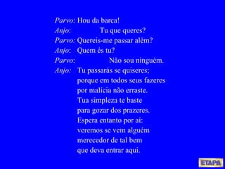 Parvo : Hou da barca! Anjo : Tu que queres? Parvo: Quereis-me passar além? Anjo : Quem és tu? Parvo :   Não sou ninguém. Anjo: Tu passarás se quiseres; porque em todos seus fazeres por malícia não erraste. Tua simpleza te baste para gozar dos prazeres. Espera entanto por aí: veremos se vem alguém merecedor de tal bem que deva entrar aqui. 