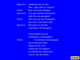 Sapateiro : mandaram-me vir assi... Mas – para onde é a viagem? Diabo : Para a terra dos danados. Sapateiro: E os que morrem confessados onde têm sua passagem? Diabo : Não cures de mais linguagem, que esta é a tua barca, esta! Sapateiro: Renegaria eu da festa. e da barca e da barcagem. Como poderá isso ser, confessado e comungado?! Diabo: Tu morreste excomungado, não no quiseste dizer. Esperavas de viver; calaste dez mil enganos; tu roubaste bem trinta anos o povo com teu mister. 