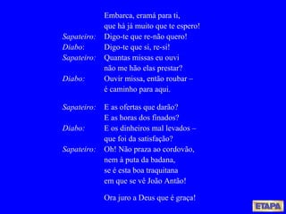 Embarca, eramá para ti, que há já muito que te espero! Sapateiro: Digo-te que re-não quero! Diabo : Digo-te que si, re-si! Sapateiro: Quantas missas eu ouvi não me hão elas prestar? Diabo:   Ouvir missa, então roubar – é caminho para aqui. Sapateiro: E as ofertas que darão? E as horas dos finados? Diabo:   E os dinheiros mal levados – que foi da satisfação? Sapateiro: Oh! Não praza ao cordovão, nem à puta da badana, se é esta boa traquitana em que se vê João Antão! Ora juro a Deus que é graça! 