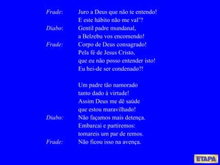 Frade : Juro a Deus que não te entendo! E este hábito não me val’? Diabo : Gentil padre mundanal, a Belzebu vos encomendo! Frade: Corpo de Deus consagrado! Pela fé de Jesus Cristo, que eu não posso entender isto! Eu hei-de ser condenado?! Um padre tão namorado tanto dado à virtude! Assim Deus me dê saúde que estou maravilhado! Diabo: Não façamos mais detença. Embarcai e partiremos: tomareis um par de remos. Frade: Não ficou isso na avença. 