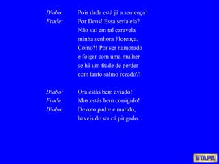Diabo : Pois dada está já a sentença! Frade: Por Deus! Essa seria ela? Não vai em tal caravela minha senhora Florença. Como?! Por ser namorado e folgar com uma mulher se há um frade de perder com tanto salmo rezado?! Diabo: Ora estás bem aviado! Frade: Mas estás bem corrigido! Diabo: Devoto padre e marido, haveis de ser cá pingado... 
