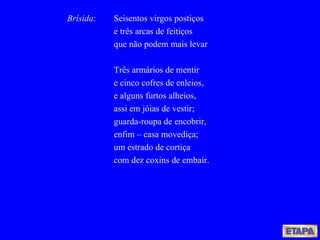 Brísida : Seisentos virgos postiços e três arcas de feitiços que não podem mais levar Três armários de mentir e cinco cofres de enleios, e alguns furtos alheios, assi em jóias de vestir; guarda-roupa de encobrir, enfim – casa movediça; um estrado de cortiça com dez coxins de embair. 