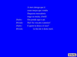 A mor cárrega que é: essas moças que vendia Daquesta mercadoria trago eu muita, à bofé! Diabo: Ora ponde aqui o pé. Brísida: Hui! Eu vou pra o paraíso! Diabo: E quem te disse a ti isso? Brísida:   Lá hei-de ir desta maré. 