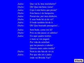 Judeu: Que vai lá, hou marinheiro? Diabo: Oh! Que má-hora vieste! Judeu: Cuja é esta barca que preste? Diabo: Esta barca é do barqueiro. Judeu:   Passai-me, por meu dinheiro. Diabo: E esse bode há cá de vir? Judeu: O bode também há-de ir. Diabo: Oh! Que honrado passageiro!... Judeu:   Sem bode, como irei lá? Diabo:   Pois eu não passo cá cabrões! Judeu:   Eis aqui quatro tostões e mais se vos pagará. Por vida do semifará que me passeis o cabrão! Quereis mais outro tostão?  Diabo: Nem tu não hás-de vir cá. Judeu:   Por que não irá o judeu onde vai Brísida Vaz? 
