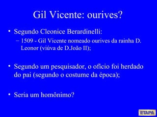 Gil Vicente: ourives? Segundo Cleonice Berardinelli: 1509 - Gil Vicente nomeado ourives da rainha D. Leonor (viúva de D.João II); Segundo um pesquisador, o ofício foi herdado do pai (segundo o costume da época);  Seria um homônimo? 