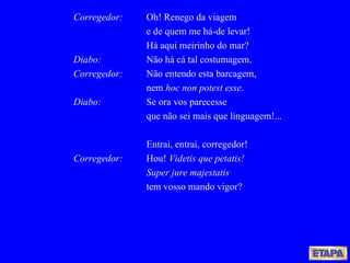 Corregedor: Oh! Renego da viagem e de quem me há-de levar! Há aqui meirinho do mar? Diabo: Não há cá tal costumagem. Corregedor:   Não entendo esta barcagem,  nem  hoc non potest esse . Diabo: Se ora vos parecesse que não sei mais que linguagem!... Entrai, entrai, corregedor!  Corregedor:   Hou!  Videtis que petatis!  Super jure majestatis tem vosso mando vigor? 