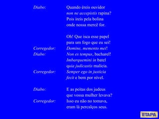 Diabo : Quando éreis ouvidor non ne accepistis  rapina? Pois ireis pela bolina onde nossa mercê for. Oh! Que isca esse papel para um fogo que eu sei! Corregedor:   Domine, memento mei ! Diabo:   Non es tempus , bacharel! Imbarquemini in  batel q uia judicastis  malícia. Corregedor:  Semper ego in justicia fecit  e bem por nível. Diabo:   E as peitas dos judeus que vossa mulher levava? Corregedor:   Isso eu não no tomava, eram lá percalços seus. 