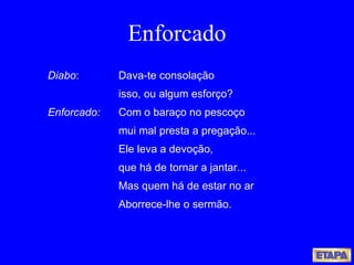 Enforcado Diabo : Dava-te consolação isso, ou algum esforço? Enforcado:   Com o baraço no pescoço mui mal presta a pregação... Ele leva a devoção, que há de tornar a jantar... Mas quem há de estar no ar Aborrece-lhe o sermão. 