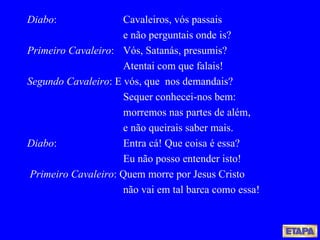 Diabo : Cavaleiros, vós passais e não perguntais onde is? Primeiro Cavaleiro : Vós, Satanás, presumis? Atentai com que falais! Segundo Cavaleiro : E vós, que  nos demandais? Sequer conhecei-nos bem: morremos nas partes de além, e não queirais saber mais. Diabo : Entra cá! Que coisa é essa? Eu não posso entender isto! Primeiro Cavaleiro : Quem morre por Jesus Cristo não vai em tal barca como essa! 