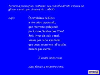 Tornam a prosseguir, cantando, seu caminho direito à barca da glória, e tanto que chegam diz o  ANJO: Anjo : Ó cavaleiros de Deus, a vós estou esperando, que morrestes pelejando por Cristo, Senhor dos Céus! Sois livres de todo o mal, santos por certo sem falha, que quem morre em tal batalha merece paz eternal. E assim embarcam. Aqui fenece a primeira cena. 