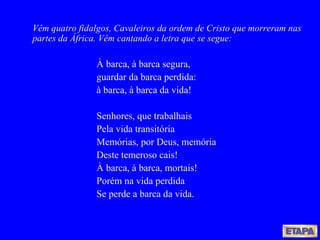 Vêm quatro fidalgos, Cavaleiros da ordem de Cristo que morreram nas partes da África. Vêm cantando a letra que se segue: À barca, à barca segura, guardar da barca perdida: à barca, à barca da vida!  Senhores, que trabalhais Pela vida transitória Memórias, por Deus, memória Deste temeroso cais! À barca, à barca, mortais! Porém na vida perdida Se perde a barca da vida. 