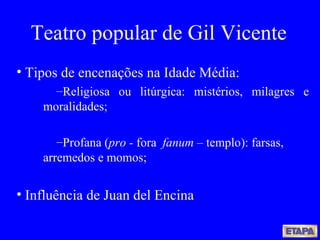 Teatro popular de Gil Vicente Tipos de encenações na Idade Média: Religiosa ou litúrgica: mistérios, milagres e moralidades; Profana ( pro -  fora  fanum –  templo): farsas, arremedos e momos; Influência de Juan del Encina 