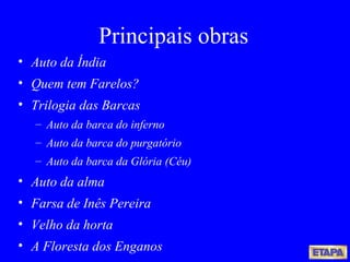 Principais obras Auto da Índia Quem tem Farelos? Trilogia das Barcas Auto da barca do inferno Auto da barca do purgatório Auto da barca da Glória (Céu) Auto da alma Farsa de Inês Pereira Velho da horta A Floresta dos Enganos   