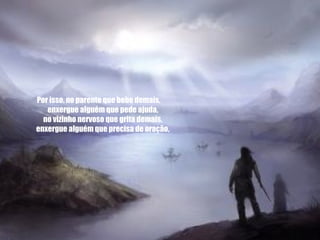 Por isso, no parente que bebe demais,       enxergue alguém que pede ajuda,       no vizinho nervoso que grita demais,       enxergue alguém que precisa de oração,       