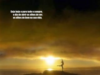 Seja hoje e para todo o sempre,       o dia de abrir os olhos de ver,       os olhos do bem na sua vida,   