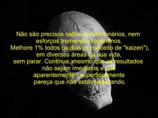   Não são precisos saltos revolucionários, nem  esforços tremendos repentinos.   Melhore 1% todos os dias (o conceito de "kaizen"),  em diversas áreas da sua vida, sem parar. Continue, mesmo que os resultados  não sejam imediatos e que aparentemente / superficialmente pareça que não está melhorando. 