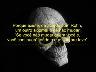 Porque existe, de acordo com Rohn,  um outro axioma: o de não mudar: "Se você não mudar quem você é,  você continuará tendo o que sempre teve". ------------------------------------------------------- 