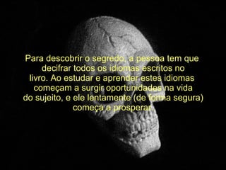   Para descobrir o segredo, a pessoa tem que  decifrar todos os idiomas escritos no livro. Ao estudar e aprender estes idiomas  começam a surgir oportunidades na vida do sujeito, e ele lentamente (de forma segura) começa a prosperar. 