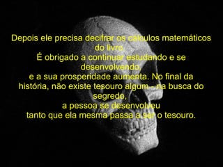 Depois ele precisa decifrar os cálculos matemáticos do livro.  É obrigado a continuar estudando e se desenvolvendo, e a sua prosperidade aumenta. No final da história, não existe tesouro algum - na busca do segredo,  a pessoa se desenvolveu tanto que ela mesma passa a ser o tesouro. 