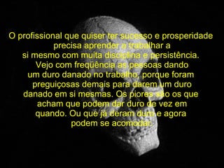 O profissional que quiser ter sucesso e prosperidade  precisa aprender a trabalhar a si mesmo com muita disciplina e persistência.  Vejo com freqüência as pessoas dando um duro danado no trabalho, porque foram  preguiçosas demais para darem um duro danado em si mesmas. Os piores são os que  acham que podem dar duro de vez em quando. Ou que já deram duro e agora  podem se acomodar. 