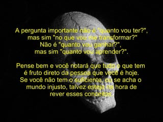 A pergunta importante não é "quanto vou ter?", mas sim "no que vou me transformar?" Não é "quanto vou ganhar?",  mas sim "quanto vou aprender?". Pense bem e você notará que tudo o que tem  é fruto direto da pessoa que você é hoje. Se você não tem o suficiente, ou se acha o  mundo injusto, talvez esteja na hora de rever esses conceitos. 