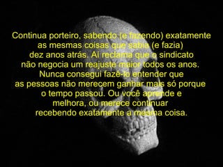 Continua porteiro, sabendo (e fazendo) exatamente as mesmas coisas que sabia (e fazia)  dez anos atrás. Aí reclama que o sindicato não negocia um reajuste maior todos os anos.  Nunca consegui fazê-lo entender que as pessoas não merecem ganhar mais só porque  o tempo passou. Ou você aprende e melhora, ou merece continuar  recebendo exatamente a mesma coisa. 