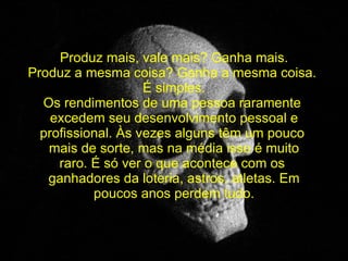   Produz mais, vale mais? Ganha mais. Produz a mesma coisa? Ganha a mesma coisa.  É simples. Os rendimentos de uma pessoa raramente  excedem seu desenvolvimento pessoal e profissional. Às vezes alguns têm um pouco  mais de sorte, mas na média isso é muito raro. É só ver o que acontece com os  ganhadores da loteria, astros, atletas. Em poucos anos perdem tudo. 