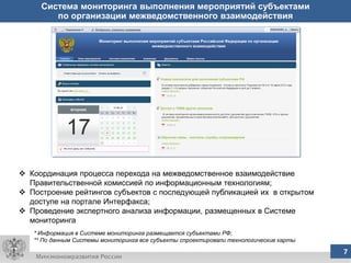 Система мониторинга выполнения мероприятий субъектами
        по организации межведомственного взаимодействия




 Координация процесса перехода на межведомственное взаимодействие
  Правительственной комиссией по информационным технологиям;
 Построение рейтингов субъектов с последующей публикацией их в открытом
  доступе на портале Интерфакса;
 Проведение экспертного анализа информации, размещенных в Системе
  мониторинга
   * Информация в Системе мониторинга размещается субъектами РФ;
   ** По данным Системы мониторинга все субъекты спроектировали технологические карты
                                              7
                                              7                                         7
 