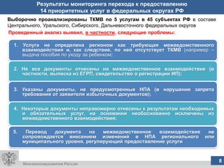 Результаты мониторинга перехода к предоставлению
             14 приоритетных услуг в федеральных округах РФ
Выборочно проанализированы ТКМВ по 5 услугам в 45 субъектах РФ в составе
Центрального, Уральского, Сибирского, Дальневосточного федеральных округов
Проведенный анализ выявил, в частности, следующие проблемы:

  1.   Услуга не определена регионом как требующая межведомственного
       взаимодействия и, как следствие, по ней отсутствует ТКМВ (например –
       выдача пособия по уходу за ребенком;

  2. Не все документы отнесены на межведомственное взаимодействие (в
     частности, выписка из ЕГРП, свидетельство о регистрации ИП);


  3. Указаны документы, не предусмотренные НПА (в нарушение запрета
     требования от заявителя избыточных документов);

  4. Некоторые документы неправомерно отнесены к результатам необходимых
     и обязательных услуг, на основании необоснованно исключены из
     межведомственного взаимодействия;

  5.    Перевод   документа    на   межведомственное   взаимодействие не
       сопровождается внесением изменений в НПА регионального или
       муниципального уровня, регулирующий предоставление услуги


                                      8
                                      8                                       8
 